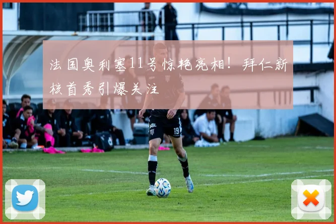 法国奥利塞11号惊艳亮相!拜仁新核首秀引爆关注