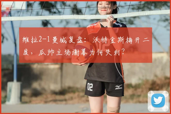维拉2-1曼城复盘：沃特金斯梅开二度，瓜帅主场谢幕为何失利？