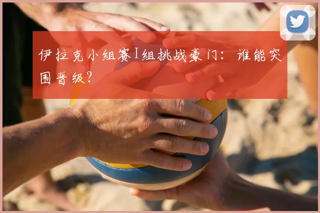 伊拉克小组赛I组挑战豪门:谁能突围晋级?