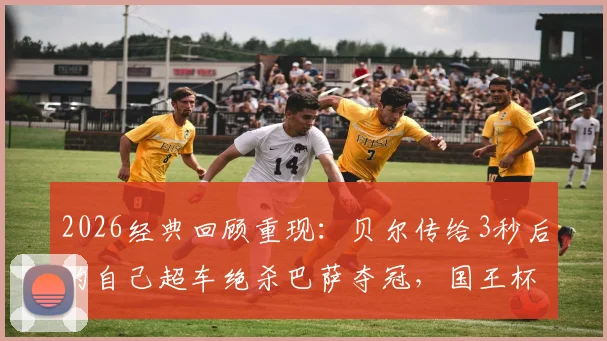 2026经典回顾重现：贝尔传给3秒后的自己超车绝杀巴萨夺冠，国王杯历史瞬间全解析