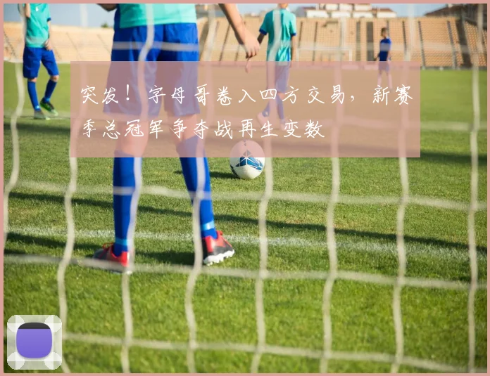 突发！字母哥卷入四方交易，新赛季总冠军争夺战再生变数