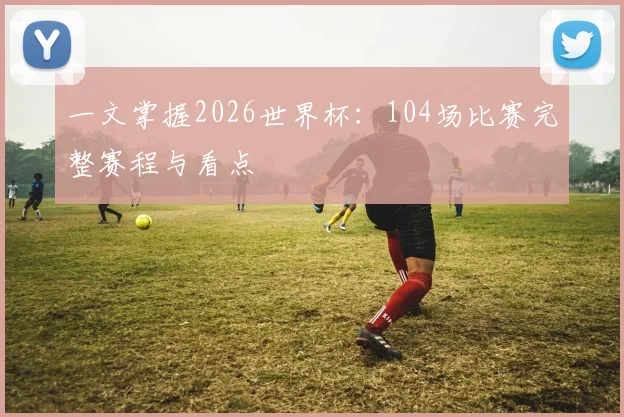 一文掌握2026世界杯:104场比赛完整赛程与看点