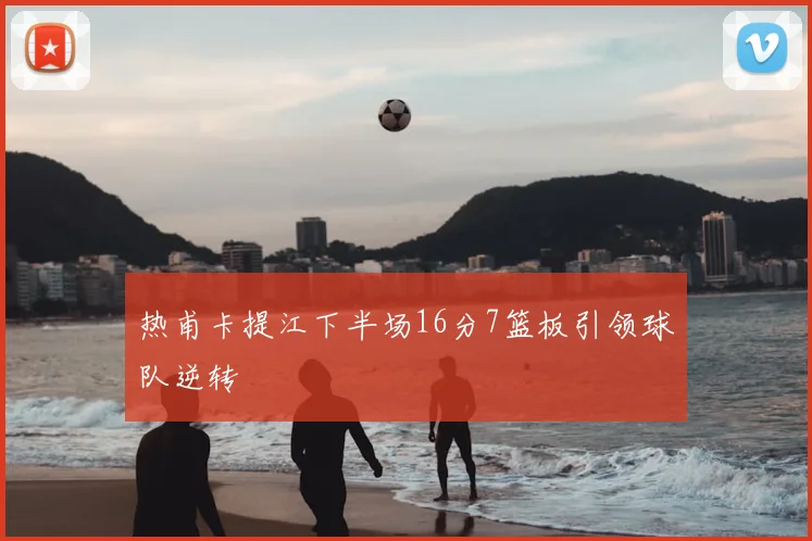 热甫卡提江下半场16分7篮板引领球队逆转