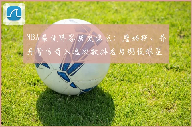 NBA最佳阵容历史盘点:詹姆斯、乔丹等传奇入选次数排名与现役球星解析