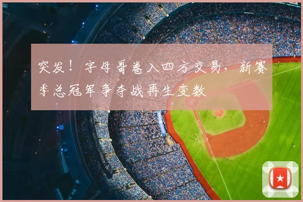 突发！字母哥卷入四方交易，新赛季总冠军争夺战再生变数