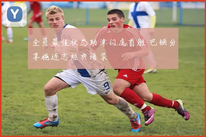 全员最佳状态助津门虎首胜 巴顿分享施连志经典语录
