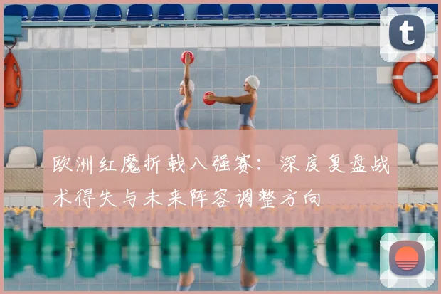 欧洲红魔折戟八强赛:深度复盘战术得失与未来阵容调整方向