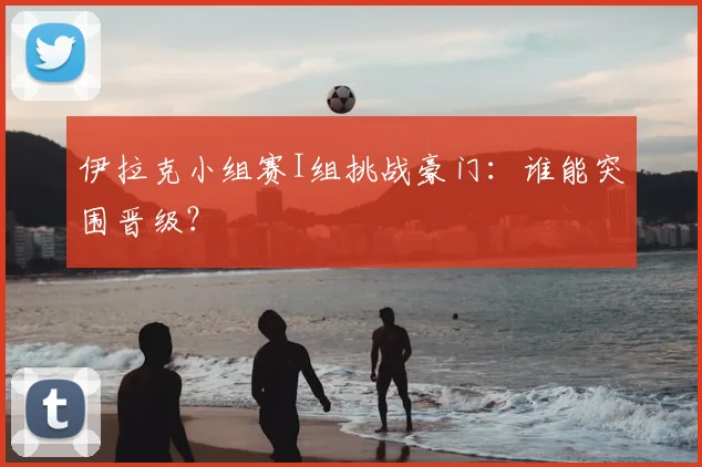 伊拉克小组赛I组挑战豪门:谁能突围晋级?