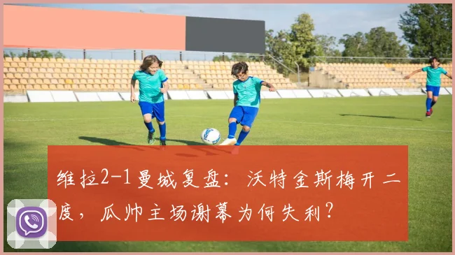 维拉2-1曼城复盘：沃特金斯梅开二度，瓜帅主场谢幕为何失利？