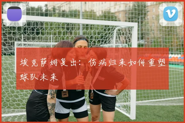 埃克萨姆复出:伤病归来如何重塑球队未来