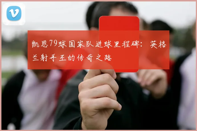 凯恩79球国家队进球里程碑：英格兰射手王的传奇之路