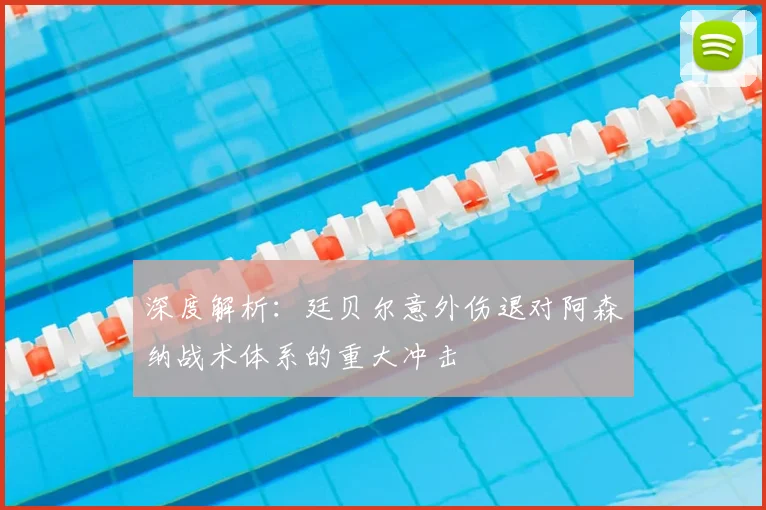 深度解析:廷贝尔意外伤退对阿森纳战术体系的重大冲击