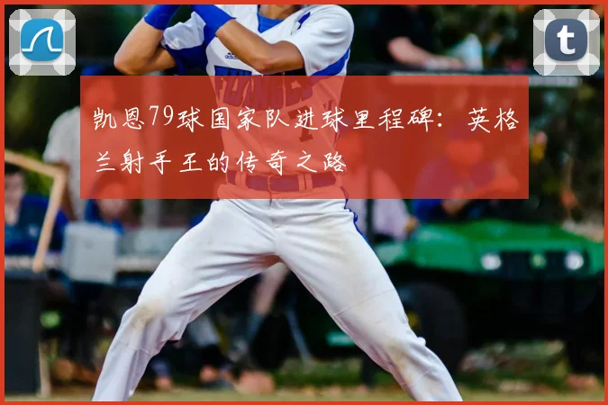 凯恩79球国家队进球里程碑：英格兰射手王的传奇之路