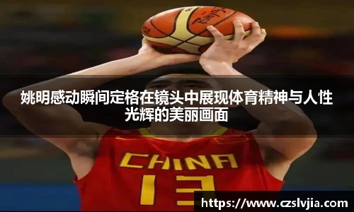 姚明感动瞬间定格在镜头中展现体育精神与人性光辉的美丽画面