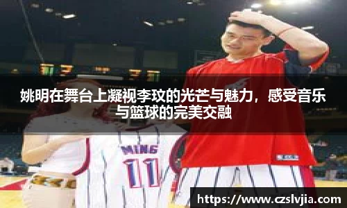 姚明在舞台上凝视李玟的光芒与魅力，感受音乐与篮球的完美交融