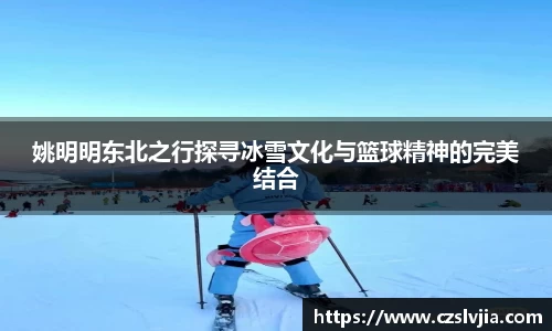 姚明明东北之行探寻冰雪文化与篮球精神的完美结合