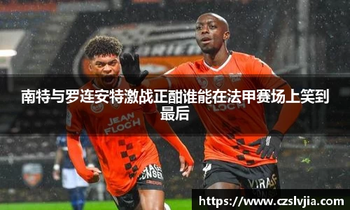 南特与罗连安特激战正酣谁能在法甲赛场上笑到最后